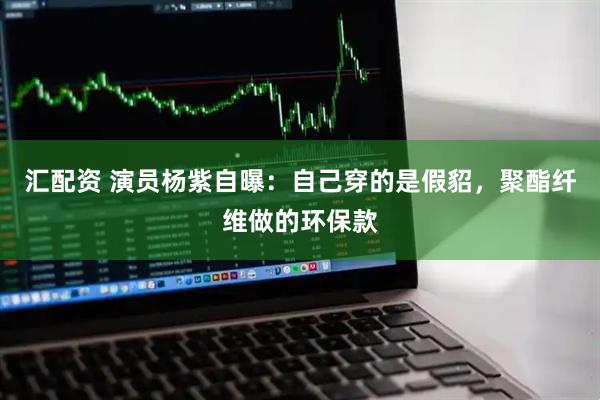 汇配资 演员杨紫自曝：自己穿的是假貂，聚酯纤维做的环保款