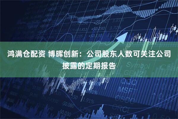 鸿满仓配资 博晖创新：公司股东人数可关注公司披露的定期报告