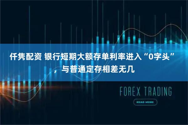 仟隽配资 银行短期大额存单利率进入“0字头” ，与普通定存相差无几