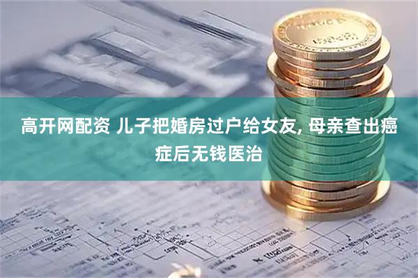 高开网配资 儿子把婚房过户给女友, 母亲查出癌症后无钱医治