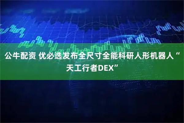 公牛配资 优必选发布全尺寸全能科研人形机器人“天工行者DEX”