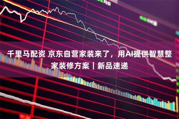 千里马配资 京东自营家装来了，用AI提供智慧整家装修方案｜新品速递