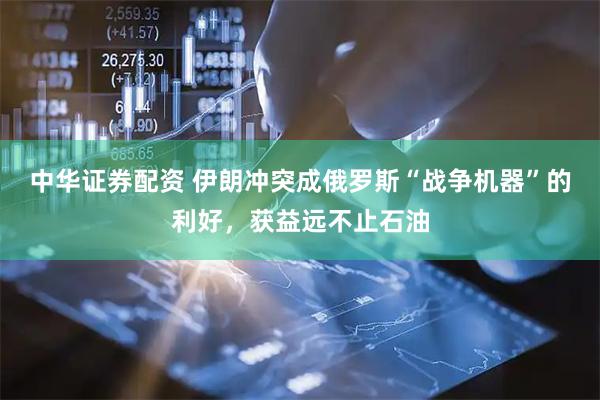 中华证券配资 伊朗冲突成俄罗斯“战争机器”的利好，获益远不止石油