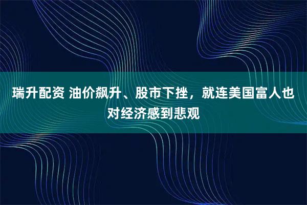 瑞升配资 油价飙升、股市下挫，就连美国富人也对经济感到悲观