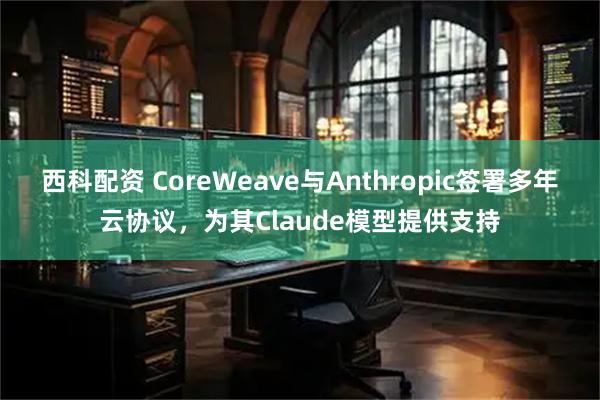 西科配资 CoreWeave与Anthropic签署多年云协议，为其Claude模型提供支持