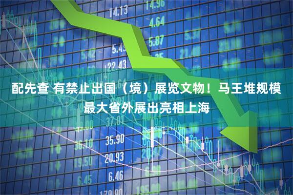 配先查 有禁止出国（境）展览文物！马王堆规模最大省外展出亮相上海
