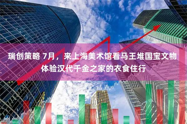 瑞创策略 7月，来上海美术馆看马王堆国宝文物 体验汉代千金之家的衣食住行